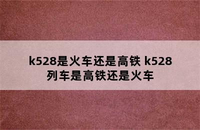 k528是火车还是高铁 k528列车是高铁还是火车